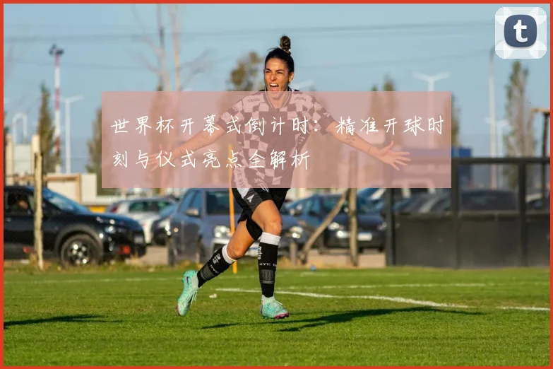 世界杯开幕式倒计时：精准开球时刻与仪式亮点全解析