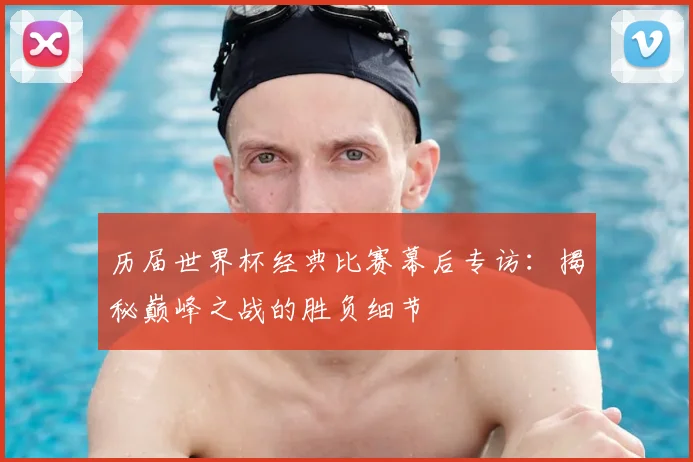 历届世界杯经典比赛幕后专访：揭秘巅峰之战的胜负细节