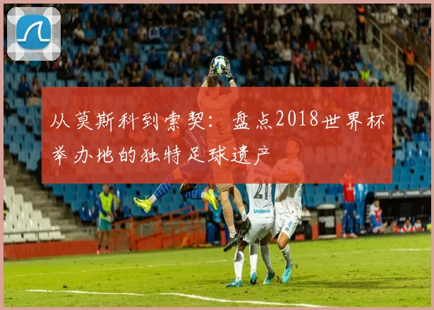 从莫斯科到索契：盘点2018世界杯举办地的独特足球遗产