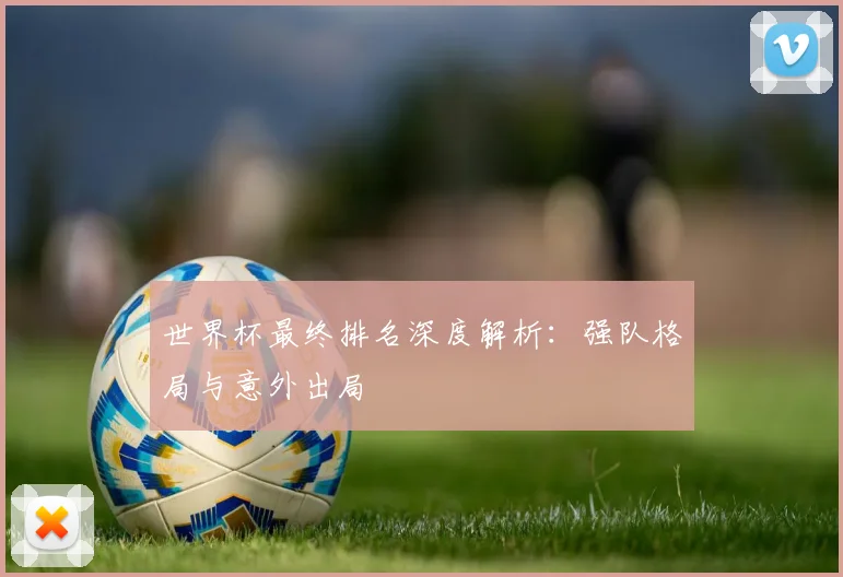 世界杯最终排名深度解析：强队格局与意外出局