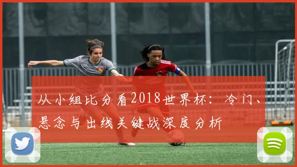 从小组比分看2018世界杯：冷门、悬念与出线关键战深度分析