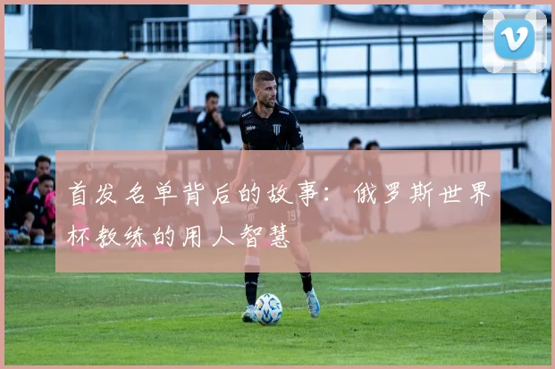 首发名单背后的故事：俄罗斯世界杯教练的用人智慧