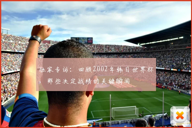 独家专访：回顾2002年韩日世界杯，那些决定战绩的关键瞬间