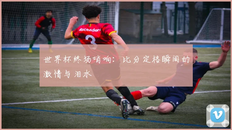 世界杯终场哨响：比分定格瞬间的激情与泪水