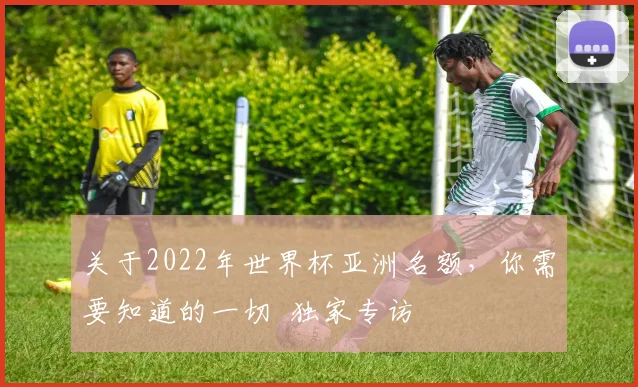 关于2022年世界杯亚洲名额，你需要知道的一切  独家专访